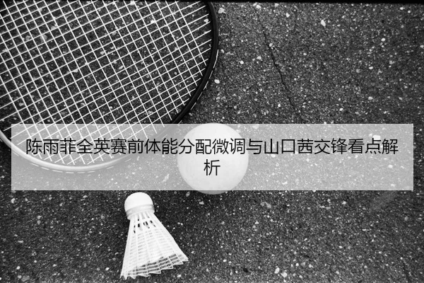 陈雨菲全英赛前体能分配微调与山口茜交锋看点解析 | BSPORTS