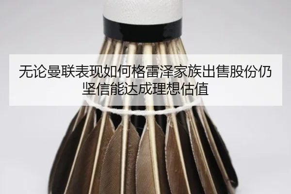 无论曼联表现如何格雷泽家族出售股份仍坚信能达成理想估值 | BSPORTS
